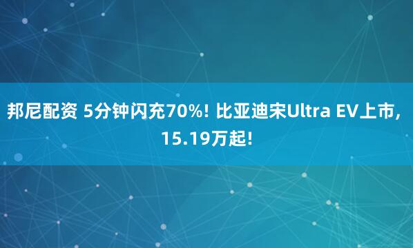 邦尼配资 5分钟闪充70%! 比亚迪宋Ultra EV上市, 15.19万起!