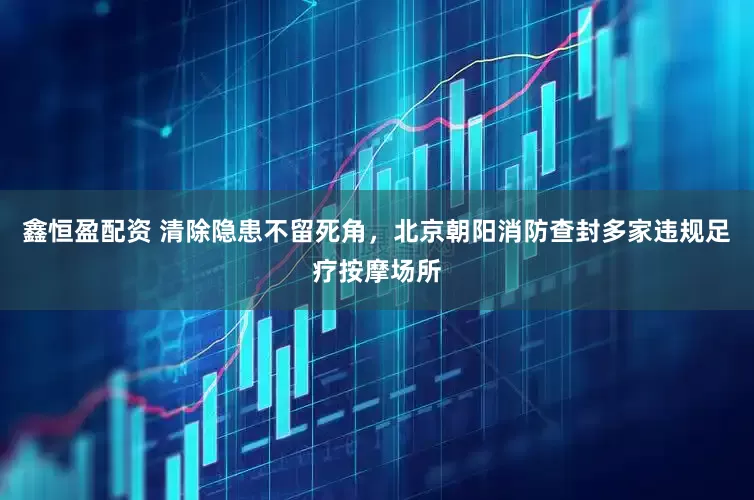 鑫恒盈配资 清除隐患不留死角，北京朝阳消防查封多家违规足疗按摩场所
