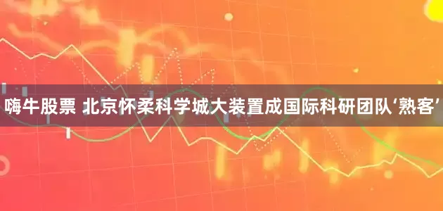 嗨牛股票 北京怀柔科学城大装置成国际科研团队‘熟客’