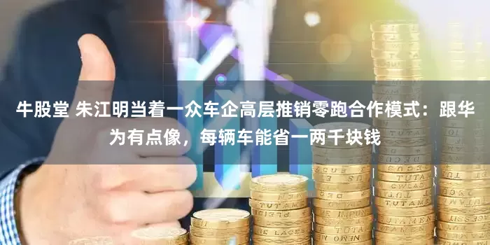 牛股堂 朱江明当着一众车企高层推销零跑合作模式：跟华为有点像，每辆车能省一两千块钱