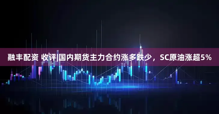 融丰配资 收评|国内期货主力合约涨多跌少，SC原油涨超5%